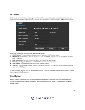 Page 9999 
 
 
5.4.2.8 SNMP 
 
SNMP stands for Simple Network Management Protocol. This protocol is used to provide a basic framework in 
order to allow connection between various network devices. Below is a screenshot of the SNMP settings screen: 
 
Below is an explanation of fields on the SNMP settings screen: 
● SNMP Version: These checkboxes allow the user to select the SNMP version to use. 
● SNMP Port: This field allows the user to write in a port for SNMP to use. The port can range from anywhere 
from 1...