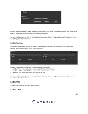 Page 100100 
 
 
 
Click the checkbox next to Enable to the Bonjour functionality. The Server Name field allows the user specify what 
name to use in order to connect devices via the Bonjour protocol. 
To reset to default settings, click the Reset Defaults button. To refresh the page, click the Refresh button. To save 
the settings, click the Save button. 
5.4.2.10 Multicast 
Multicast is a feature that enables the camera to broadcast its live view to multiple computers on the same 
network. Below is a...