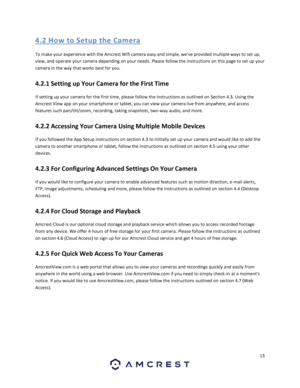 Page 1313 
 
4. 2 Ho w  to S etup  the  Ca me ra 
To make your experience with the Amcrest Wifi camera easy and simple, weve provided multiple ways to set up, 
view, and operate your camera depending on your needs. Please follow the instructions on this page to set up your 
camera in the way that works best for you. 
4.2.1 Setting up Your Camera for the First Time 
If setting up your camera for the first time, please follow the instructions as outlined on Section 4.3. Using the 
Amcrest View app on your...