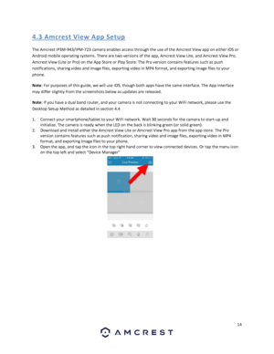 Page 1414 
 
4.3 A mcres t Vi e w A pp S etup 
The Amcrest IP3M-943/IPM-723 camera enables access through the use of the Amcrest View app on either iOS or 
Android mobile operating systems. There are two versions of the app, Amcrest View Lite, and Amcrest View Pro. 
Amcrest View (Lite or Pro) on the App Store or Play Store. The Pro version contains features such as push 
notifications, sharing video and image files, exporting video in MP4 format, and exporting image files to your 
phone. 
Note: For purposes of...