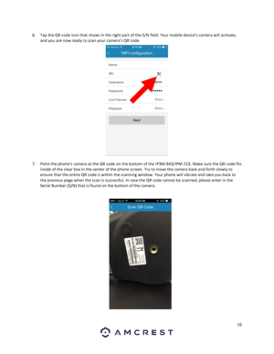 Page 1616 
 
6. Tap the QR code icon that shows in the right part of the S/N field. Your mobile device’s camera will activate, 
and you are now ready to scan your camera’s QR code. 
 
7. Point the phone’s camera at the QR code on the bottom of the IP3M-943/IPM-723. Make sure the QR code fits 
inside of the clear box in the center of the phone screen. Try to move the camera back and forth slowly to 
ensure that the entire QR code is within the scanning window. Your phone will vibrate and take you back to 
the...