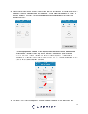 Page 1818 
 
10. Wait for the camera to connect to the WiFi Network, and when the camera is done connecting to the network, 
the Added Successfully screen will display. Wait for around 2 minutes to give the camera time to connect to 
your WiFi network. If the camera does not connect, we recommend using the desktop setup method as 
outlined on section 4.4 
 
11. If you are logging in for the first time, you will be prompted to create a new password. Please select a 
password that is at least 8 characters long,...