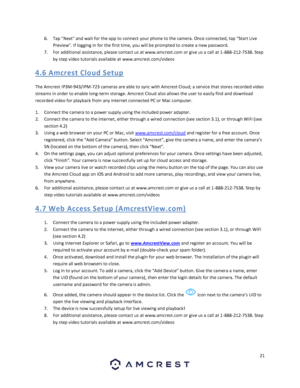 Page 2121 
 
6. Tap Next and wait for the app to connect your phone to the camera. Once connected, tap Start Live 
Preview. If logging in for the first time, you will be prompted to create a new password. 
7. For additional assistance, please contact us at www.amcrest.com or give us a call at 1-888-212-7538. Step 
by step video tutorials available at www.amcrest.com/videos 
4.6 A mcres t  Clo ud S etup 
The Amcrest IP3M-943/IPM-723 cameras are able to sync with Amcrest Cloud; a service that stores recorded...