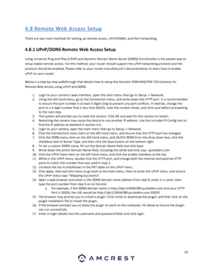 Page 2222 
 
4. 8 R emo te  We b Acces s S etup 
There are two main methods for setting up remote access: UPnP/DDNS, and Port Forwarding. 
4.8.1 UPnP/DDNS Remote Web Access Setup 
Using Universal Plug and Play (UPnP) and Dynamic Domain Name Server (DDNS) functionality is the easiest way to 
setup stable remote access. For this method, your router should support the uPnP networking protocol and the 
protocol should be enabled. Please refer to your router manufacturer’s documentation to learn how to enable 
uPnP...