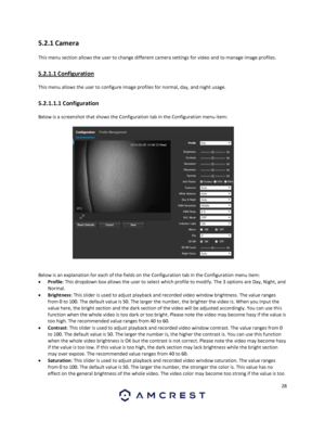 Page 2828 
 
5.2.1 Camera 
This menu section allows the user to change different camera settings for video and to manage image profiles. 
5.2.1.1 Configuration 
This menu allows the user to configure image profiles for normal, day, and night usage. 
5.2.1.1.1 Configuration 
Below is a screenshot that shows the Configuration tab in the Configuration menu item:  
 
Below is an explanation for each of the fields on the Configuration tab in the Configuration menu item: 
 Profile: This dropdown box allows the user...