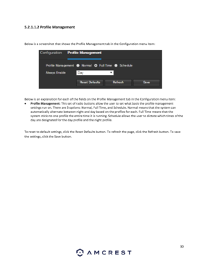 Page 3030 
 
5.2.1.1.2 Profile Management 
 
Below is a screenshot that shows the Profile Management tab in the Configuration menu item:  
 
 
Below is an explanation for each of the fields on the Profile Management tab in the Configuration menu item: 
 Profile Management: This set of radio buttons allow the user to set what basis the profile management 
settings run on. There are 3 options: Normal, Full Time, and Schedule. Normal means that the system can 
automatically alternate between night and day based...