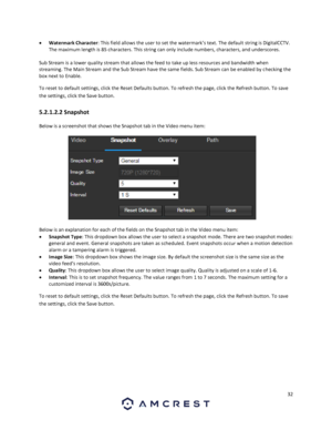 Page 3232 
 
 Watermark Character: This field allows the user to set the watermark’s text. The default string is DigitalCCTV. 
The maximum length is 85 characters. This string can only include numbers, characters, and underscores. 
 
Sub Stream is a lower quality stream that allows the feed to take up less resources and bandwidth when 
streaming. The Main Stream and the Sub Stream have the same fields. Sub Stream can be enabled by checking the 
box next to Enable. 
To reset to default settings, click the Reset...