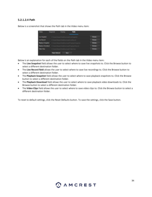 Page 3434 
 
5.2.1.2.4 Path 
Below is a screenshot that shows the Path tab in the Video menu item:  
 
Below is an explanation for each of the fields on the Path tab in the Video menu item: 
 The Live Snapshot field allows the user to select where to save live snapshots to. Click the Browse button to 
select a different destination folder. 
 The Live Record field allows the user to select where to save live recordings to. Click the Browse button to 
select a different destination folder. 
 The Playback...