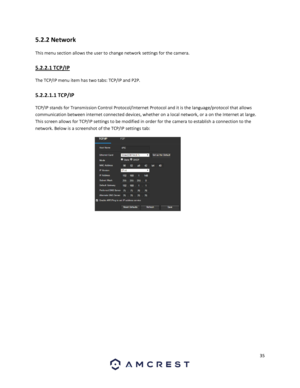 Page 3535 
 
5.2.2 Network 
This menu section allows the user to change network settings for the camera. 
5.2.2.1 TCP/IP 
The TCP/IP menu item has two tabs: TCP/IP and P2P. 
5.2.2.1.1 TCP/IP 
TCP/IP stands for Transmission Control Protocol/Internet Protocol and it is the language/protocol that allows 
communication between internet connected devices, whether on a local network, or a on the Internet at large. 
This screen allows for TCP/IP settings to be modified in order for the camera to establish a connection...