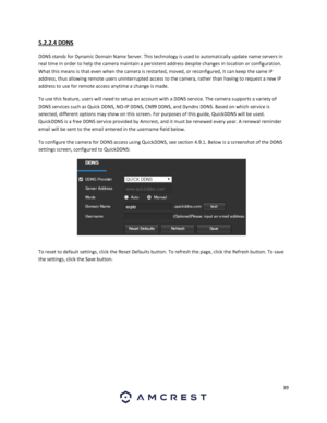 Page 3939 
 
5.2.2.4 DDNS 
DDNS stands for Dynamic Domain Name Server. This technology is used to automatically update name servers in 
real time in order to help the camera maintain a persistent address despite changes in location or configuration. 
What this means is that even when the camera is restarted, moved, or reconfigured, it can keep the same IP 
address, thus allowing remote users uninterrupted access to the camera, rather than having to request a new IP 
address to use for remote access anytime a...