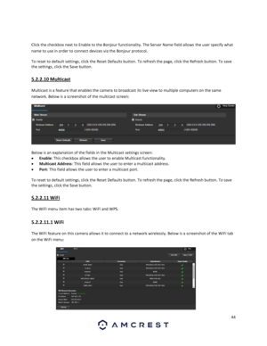 Page 4444 
 
 
Click the checkbox next to Enable to the Bonjour functionality. The Server Name field allows the user specify what 
name to use in order to connect devices via the Bonjour protocol. 
To reset to default settings, click the Reset Defaults button. To refresh the page, click the Refresh button. To save 
the settings, click the Save button. 
5.2.2.10 Multicast 
Multicast is a feature that enables the camera to broadcast its live view to multiple computers on the same 
network. Below is a screenshot...