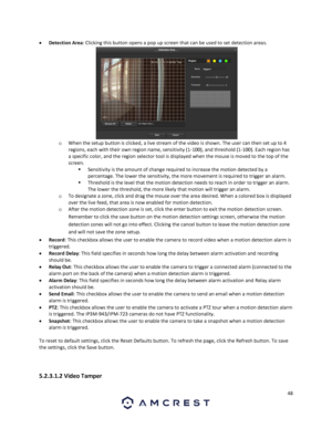 Page 4848 
 
 Detection Area: Clicking this button opens a pop up screen that can be used to set detection areas.  
o When the setup button is clicked, a live stream of the video is shown. The user can then set up to 4 
regions, each with their own region name, sensitivity (1-100), and threshold (1-100). Each region has 
a specific color, and the region selector tool is displayed when the mouse is moved to the top of the 
screen.  
 Sensitivity is the amount of change required to increase the motion detected...