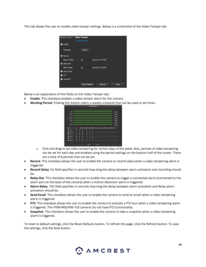 Page 4949 
 
This tab allows the user to modify video tamper settings. Below is a screenshot of the Video Tamper tab: 
 
Below is an explanation of the fields on the Video Tamper tab: 
 Enable: This checkbox enables a video tamper alarm for the camera. 
 Working Period: Clicking this button opens a weekly schedule that can be used to set times. 
o Click and drag to set video tampering for certain days of the week. Also, periods of video tampering 
can be set for each day and enabled using the period settings...