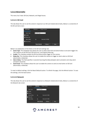 Page 5050 
 
5.2.3.2 Abnormality 
This menu has 3 tabs: SD Card, Network, and Illegal Access. 
5.2.3.2.1 SD Card 
This tab allows the user to set the camera’s response to an SD card related abnormality. Below is a screenshot of 
the SD card tab screen:  
 
Below is an explanation of the fields on the SD Card settings tab: 
 Event Type: This dropdown box allows the user to select which SD card abnormality to set event triggers for. 
The 3 options are No SD Card, SD Card Error, and Capacity Warning. 
 Enable:...