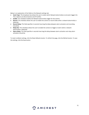 Page 5151 
 
 
Below is an explanation of the fields on the Network settings tab: 
 Event Type: This dropdown box allows the user to select which Network abnormality to set event triggers for. 
The 2 options are Disconnection and IP Conflict. 
 Enable: This checkbox enables the Network abnormality trigger for the camera. 
 Record: This checkbox allows the user to enable the camera to record video when a network abnormality is 
detected. 
 Record Delay: This field specifies in seconds how long the delay...