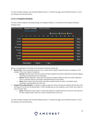 Page 5454 
 
To reset to default settings, click the Reset Defaults button. To refresh the page, click the Refresh button. To save 
the settings, click the Save button. 
5.2.4.1.2 Snapshot Schedule 
This tab is where snapshot recording settings are configured. Below is a screenshot of the Snapshot Schedule 
settings screen: 
  
Below is an explanation of the fields on the Snapshot Schedule settings tab: 
 Record Type: These checkboxes allow the user to select which snapshot type they want to configure on the...