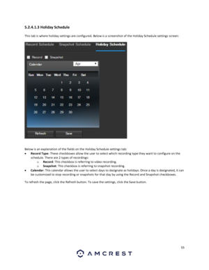 Page 5555 
 
5.2.4.1.3 Holiday Schedule 
This tab is where holiday settings are configured. Below is a screenshot of the Holiday Schedule settings screen: 
 
 
Below is an explanation of the fields on the Holiday Schedule settings tab: 
 Record Type: These checkboxes allow the user to select which recording type they want to configure on the 
schedule. There are 2 types of recordings: 
o Record: This checkbox is referring to video recording. 
o Snapshot: This checkbox is referring to snapshot recording. 
...