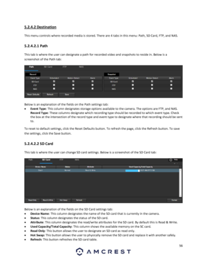 Page 5656 
 
5.2.4.2 Destination 
This menu controls where recorded media is stored. There are 4 tabs in this menu: Path, SD Card, FTP, and NAS. 
5.2.4.2.1 Path 
This tab is where the user can designate a path for recorded video and snapshots to reside in. Below is a 
screenshot of the Path tab:  
  
Below is an explanation of the fields on the Path settings tab: 
 Event Type: This column designates storage options available to the camera. The options are FTP, and NAS. 
Record Type: These columns designate...