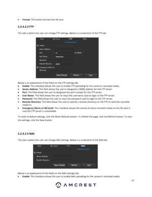 Page 5757 
 
 Format: This button formats the SD card. 
5.2.4.2.3 FTP 
This tab is where the user can change FTP settings. Below is a screenshot of the FTP tab:  
 
Below is an explanation of the fields on the FTP settings tab: 
 Enable: This checkbox allows the user to enable FTP uploading for the camera’s recorded media. 
 Server Address: This field allows the user to designate a DDNS address for the FTP server. 
 Port: This field allows the user to designate the port number for the FTP server. 
 User...