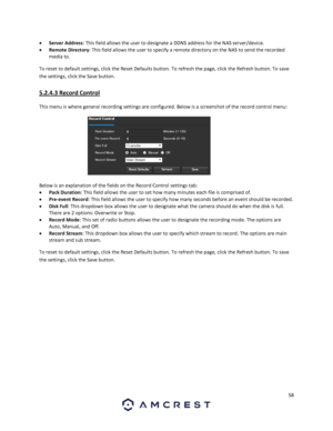 Page 5858 
 
 Server Address: This field allows the user to designate a DDNS address for the NAS server/device. 
 Remote Directory: This field allows the user to specify a remote directory on the NAS to send the recorded 
media to. 
To reset to default settings, click the Reset Defaults button. To refresh the page, click the Refresh button. To save 
the settings, click the Save button. 
5.2.4.3 Record Control 
This menu is where general recording settings are configured. Below is a screenshot of the record...