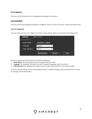 Page 5959 
 
5.2.5 System 
This menu section allows the user to change general settings for the camera. 
5.2.5.1 General 
This menu controls where general settings are configured. There are 2 tabs in this menu: General and Date & Time. 
5.2.5.1.1 General 
This tab is where the user can configure some basic camera settings. Below is a screenshot of the General tab:  
  
Below is an explanation of the fields on the General settings tab: 
 Device Name: This field allows the user to change the device’s name. 
...