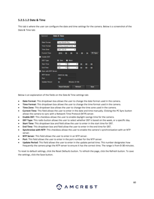 Page 6060 
 
5.2.5.1.2 Date & Time 
This tab is where the user can configure the date and time settings for the camera. Below is a screenshot of the 
Date & Time tab:  
  
Below is an explanation of the fields on the Date & Time settings tab: 
 Date Format: This dropdown box allows the user to change the date format used in the camera. 
 Time Format: This dropdown box allows the user to change the time format used in the camera. 
 Time Zone: This dropdown box allows the user to change the time zone used in...