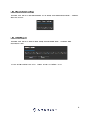 Page 6262 
 
5.2.5.3 Restore Factory Settings 
This screen allows the user to reset the camera and all of its settings to the factory settings. Below is a screenshot 
of the Default screen:  
 
 
5.2.5.4 Import/Export 
This screen allows the user to import or export settings from the camera. Below is a screenshot of the 
Import/Export screen:  
 
To import settings, click the Import button. To export settings, click the Export button. 
   