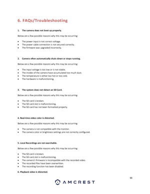 Page 6666 
 
6. FAQs/Troubleshooting 
 
1. The camera does not boot up properly. 
Below are a few possible reasons why this may be occurring: 
 The power input is not correct voltage. 
 The power cable connection is not secured correctly. 
 The firmware was upgraded incorrectly. 
 
2. Camera often automatically shuts down or stops running.  
Below are a few possible reasons why this may be occurring: 
 The input voltage is too low or is not stable. 
 The insides of the camera have accumulated too much...