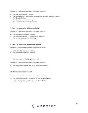 Page 6767 
 
Below are a few possible reasons why this may be occurring: 
 The video quality setting is too low. 
 The camera software has a read error. Restart the camera to solve this problem. 
 The SD card is broken. 
 The SD card slot is malfunctioning. 
 The camera’s hardware is malfunctioning. 
 
7. There is no audio during real-time monitoring.  
Below are a few possible reasons why this may be occurring: 
 The camera’s microphone is damaged. 
 The speakers being used are not sufficiently powered....