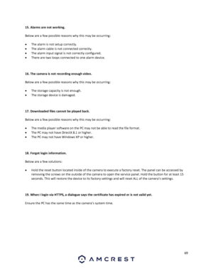 Page 6969 
 
15. Alarms are not working. 
Below are a few possible reasons why this may be occurring: 
 The alarm is not setup correctly. 
 The alarm cable is not connected correctly. 
 The alarm input signal is not correctly configured. 
 There are two loops connected to one alarm device. 
 
16. The camera is not recording enough video.  
Below are a few possible reasons why this may be occurring: 
 The storage capacity is not enough. 
 The storage device is damaged.  
 
17. Downloaded files cannot be...