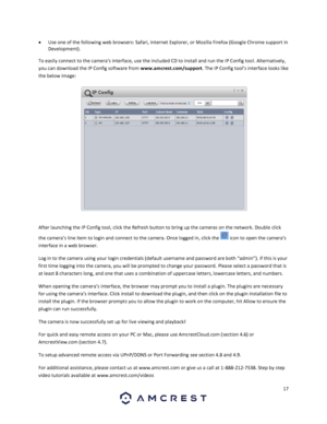 Page 1717 
 
 Use one of the following web browsers: Safari, Internet Explorer, or Mozilla Firefox (Google Chrome support in 
Development). 
To easily connect to the camera’s interface, use the included CD to install and run the IP Config tool. Alternatively, 
you can download the IP Config software from www.amcrest.com/support. The IP Config tool’s interface looks like 
the below image: 
  
After launching the IP Config tool, click the Refresh button to bring up the cameras on the network. Double click 
the...