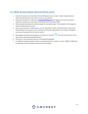 Page 1919 
 
4. 7 We b Acce ss  Setup  (A mcres tV iew.co m) 
1. Connect the camera to a Power Over Ethernet (POE) jack on your router or switch using an ethernet 
cable. Wait 30 seconds for the camera to start-up and initialize. 
2. Using Internet Explorer or Safari, go to www.AmcrestView.com and register an account. You will be 
required to activate your account by e-mail (double-check your spam folder). 
3. Once activated, download and install the plugin for your web browser. The installation of the plugin...