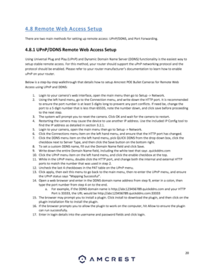 Page 2020 
 
4. 8 R emo te  We b Acces s S etup 
There are two main methods for setting up remote access: UPnP/DDNS, and Port Forwarding. 
4.8.1 UPnP/DDNS Remote Web Access Setup 
Using Universal Plug and Play (UPnP) and Dynamic Domain Name Server (DDNS) functionality is the easiest way to 
setup stable remote access. For this method, your router should support the uPnP networking protocol and the 
protocol should be enabled. Please refer to your router manufacturer’s documentation to learn how to enable 
uPnP...
