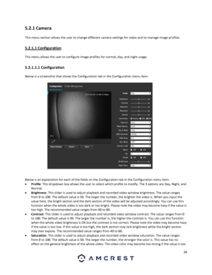 Page 2626 
 
5.2.1 Camera 
This menu section allows the user to change different camera settings for video and to manage image profiles. 
5.2.1.1 Configuration 
This menu allows the user to configure image profiles for normal, day, and night usage. 
5.2.1.1.1 Configuration 
Below is a screenshot that shows the Configuration tab in the Configuration menu item:  
 
Below is an explanation for each of the fields on the Configuration tab in the Configuration menu item: 
 Profile: This dropdown box allows the user...