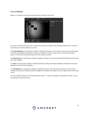 Page 3131 
 
5.2.1.2.3 Overlay 
Below is a screenshot that shows the Overlay tab in the Video menu item:  
 
The menu on the left allows the user to select which overlay to modify. Privacy Masking, Channel Title, Time, and 
Text Overlay can all be modified in this menu. 
For Privacy Masking, the radio button enables or disables the feature. To set a privacy mask, click one of the boxes 
in the live view window, and position or resize it as needed. To remove a box, click on it, then click the delete 
button. To...