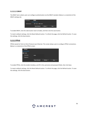 Page 3636 
 
5.2.2.2.2 ONVIF 
The ONVIF tab is where users can configure authentication via the ONVIF standard. Below is a screenshot of the 
ONVIF settings tab: 
 
To enable ONVIF, click the radio button next to Enable, and then click the save button. 
To reset to default settings, click the Reset Defaults button. To refresh the page, click the Refresh button. To save 
the settings, click the Save button. 
5.2.2.3 PPPoE 
PPPoE stands for Point-to-Point Protocol over Ethernet. This screen allows users to...