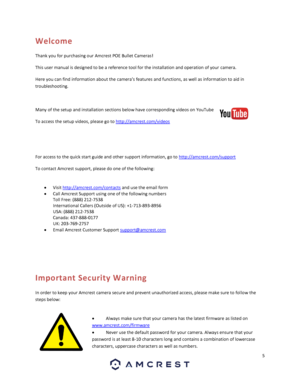 Page 55 
 
Welcome 
Thank you for purchasing our Amcrest POE Bullet Cameras! 
This user manual is designed to be a reference tool for the installation and operation of your camera. 
Here you can find information about the camera’s features and functions, as well as information to aid in 
troubleshooting. 
 
Many of the setup and installation sections below have corresponding videos on YouTube  
To access the setup videos, please go to http://amcrest.com/videos 
 
 
For access to the quick start guide and other...
