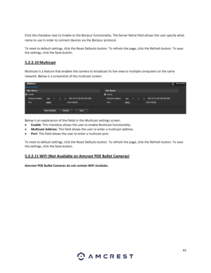 Page 4242 
 
 
Click the checkbox next to Enable to the Bonjour functionality. The Server Name field allows the user specify what 
name to use in order to connect devices via the Bonjour protocol. 
To reset to default settings, click the Reset Defaults button. To refresh the page, click the Refresh button. To save 
the settings, click the Save button. 
5.2.2.10 Multicast 
Multicast is a feature that enables the camera to broadcast its live view to multiple computers on the same 
network. Below is a screenshot...