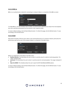 Page 4343 
 
5.2.2.12 802.1x 
802.1x is an authentication method for connecting to a network. Below is a screenshot of the 802.1x screen:  
To enable 802.1x, click the checkbox next to Enable. An authentication method can be chosen from the dropdown 
box, and a username and password can be entered in their respective fields. 
To reset to default settings, click the Reset Defaults button. To refresh the page, click the Refresh button. To save 
the settings, click the Save button. 
5.2.2.13 QoS 
QoS stands for...