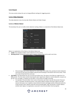 Page 4444 
 
5.2.3 Event 
This menu section allows the user to change different settings for triggering events. 
5.2.3.1 Video Detection 
The video detection menu has two tabs: Motion Detect and Video Tamper. 
5.2.3.1.1 Motion Detect 
This tab allows the user to modify motion detection settings. Below is a screenshot of the Motion Detect tab: 
 
Below is an explanation of the fields on the Motion Detect tab: 
 Enable: This checkbox enables motion detection for the camera. 
 Working Period: Clicking this...