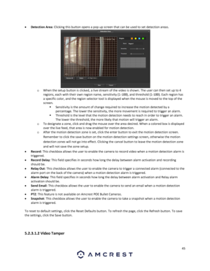 Page 4545 
 
 Detection Area: Clicking this button opens a pop up screen that can be used to set detection areas.  
o When the setup button is clicked, a live stream of the video is shown. The user can then set up to 4 
regions, each with their own region name, sensitivity (1-100), and threshold (1-100). Each region has 
a specific color, and the region selector tool is displayed when the mouse is moved to the top of the 
screen.  
 Sensitivity is the amount of change required to increase the motion detected...