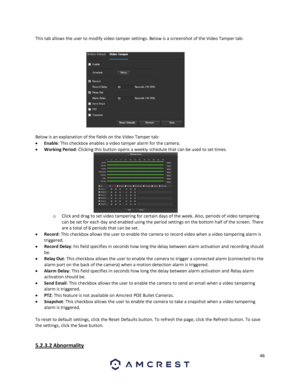 Page 4646 
 
This tab allows the user to modify video tamper settings. Below is a screenshot of the Video Tamper tab: 
 
Below is an explanation of the fields on the Video Tamper tab: 
 Enable: This checkbox enables a video tamper alarm for the camera. 
 Working Period: Clicking this button opens a weekly schedule that can be used to set times. 
o Click and drag to set video tampering for certain days of the week. Also, periods of video tampering 
can be set for each day and enabled using the period settings...