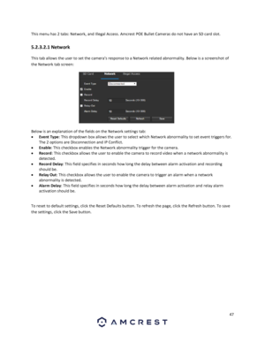 Page 4747 
 
This menu has 2 tabs: Network, and Illegal Access. Amcrest POE Bullet Cameras do not have an SD card slot. 
5.2.3.2.1 Network 
This tab allows the user to set the camera’s response to a Network related abnormality. Below is a screenshot of 
the Network tab screen:  
 
Below is an explanation of the fields on the Network settings tab: 
 Event Type: This dropdown box allows the user to select which Network abnormality to set event triggers for. 
The 2 options are Disconnection and IP Conflict. 
...