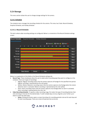 Page 4949 
 
5.2.4 Storage 
This menu section allows the user to change storage settings for the camera. 
5.2.4.1 Schedule 
The schedule menu manages the recording schedule for the camera. This menu has 3 tabs: Record Schedule, 
Snapshot Schedule, and Holiday Schedule. 
5.2.4.1.1 Record Schedule 
This tab is where video recording settings are configured. Below is a screenshot of the Record Schedule settings 
screen: 
  
Below is an explanation of the fields on the Record Schedule settings tab: 
 Record Type:...