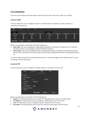 Page 5252 
 
5.2.4.2 Destination 
This menu controls where recorded media is stored. There are 3 tabs in this menu: Path, FTP, and NAS. 
5.2.4.2.1 Path 
This tab is where the user can designate a path for recorded video and snapshots to reside in. Below is a 
screenshot of the Path tab:  
  
Below is an explanation of the fields on the Path settings tab: 
 Event Type: This column designates storage options available to the camera. The options are FTP, and NAS. 
The SD card option is not available on Amcrest...