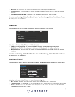 Page 5353 
 
 Password: This field allows the user to input the password used to login to the FTP server. 
 Remote Directory: This field allows the user to specify a remote directory on the FTP to send the recorded 
media to. 
 Emergency (Store on SD Card): This option is not available on Amcrest POE Bullet Cameras. 
To reset to default settings, click the Reset Defaults button. To refresh the page, click the Refresh button. To save 
the settings, click the Save button. 
 
5.2.4.2.4 NAS 
This tab is where...