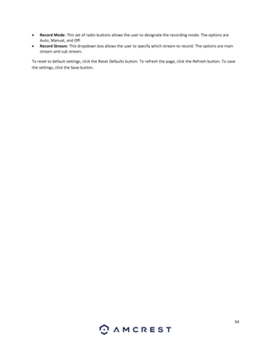 Page 5454 
 
 Record Mode: This set of radio buttons allows the user to designate the recording mode. The options are 
Auto, Manual, and Off. 
 Record Stream: This dropdown box allows the user to specify which stream to record. The options are main 
stream and sub stream. 
To reset to default settings, click the Reset Defaults button. To refresh the page, click the Refresh button. To save 
the settings, click the Save button. 
   