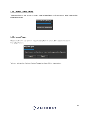 Page 5858 
 
5.2.5.2 Restore Factory Settings 
This screen allows the user to reset the camera and all of its settings to the factory settings. Below is a screenshot 
of the Default screen:  
 
 
5.2.5.4 Import/Export 
This screen allows the user to import or export settings from the camera. Below is a screenshot of the 
Import/Export screen:  
 
To import settings, click the Import button. To export settings, click the Export button. 
   