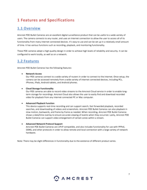 Page 77 
 
1 Features and Specifications 
1. 1 O ve rvie w 
Amcrest POE Bullet Cameras are an excellent digital surveillance product that can be useful to a wide variety of 
users. The camera connects to any router, and uses an internet connection to allow the user to access all of its 
functionality from many internet connected devices. It’s easy to use and can be set up in a relatively small amount 
of time. It has various functions such as recording, playback, and monitoring functionality. 
These POE...