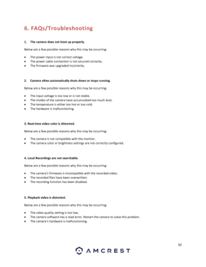 Page 6262 
 
6. FAQs/Troubleshooting 
 
1. The camera does not boot up properly. 
Below are a few possible reasons why this may be occurring: 
 The power input is not correct voltage. 
 The power cable connection is not secured correctly. 
 The firmware was upgraded incorrectly. 
 
2. Camera often automatically shuts down or stops running.  
Below are a few possible reasons why this may be occurring: 
 The input voltage is too low or is not stable. 
 The insides of the camera have accumulated too much...